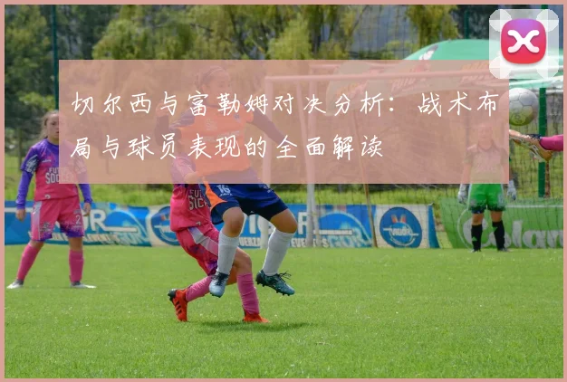 切尔西与富勒姆对决分析：战术布局与球员表现的全面解读