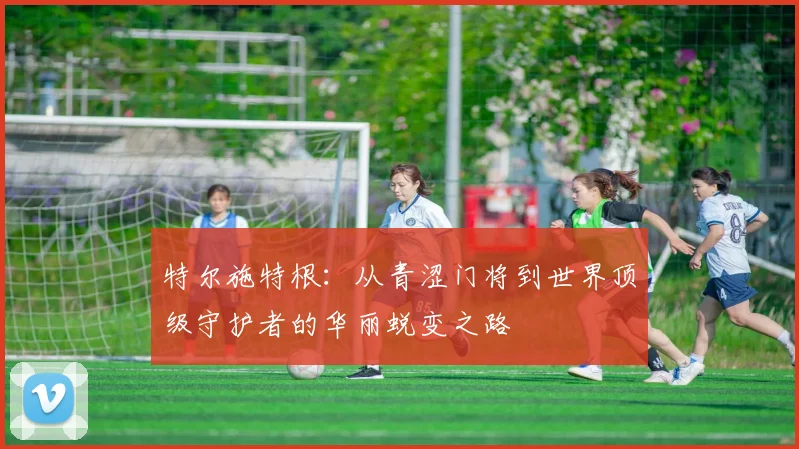 特尔施特根：从青涩门将到世界顶级守护者的华丽蜕变之路