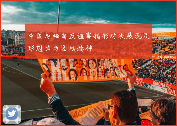 中国与缅甸友谊赛精彩对决展现足球魅力与团结精神