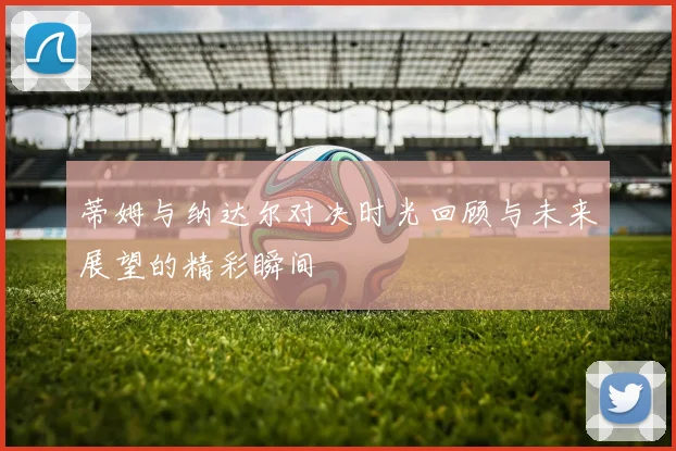 蒂姆与纳达尔对决时光回顾与未来展望的精彩瞬间
