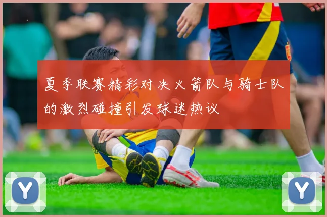 夏季联赛精彩对决火箭队与骑士队的激烈碰撞引发球迷热议