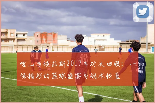 喀山与埃菲斯2017年对决回顾：一场精彩的篮球盛宴与战术较量