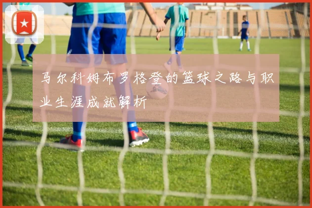 马尔科姆布罗格登的篮球之路与职业生涯成就解析