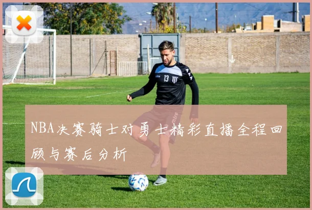 NBA决赛骑士对勇士精彩直播全程回顾与赛后分析