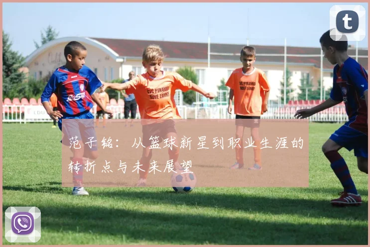 范子铭：从篮球新星到职业生涯的转折点与未来展望