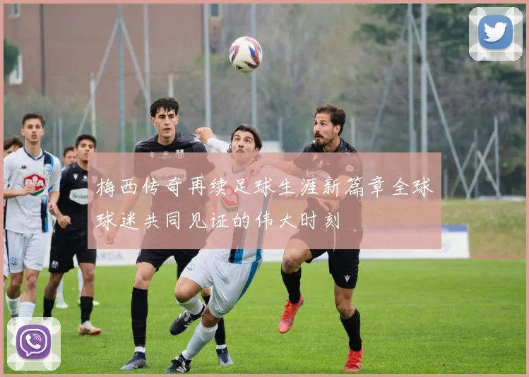 梅西传奇再续足球生涯新篇章全球球迷共同见证的伟大时刻