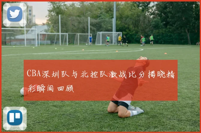 CBA深圳队与北控队激战比分揭晓精彩瞬间回顾