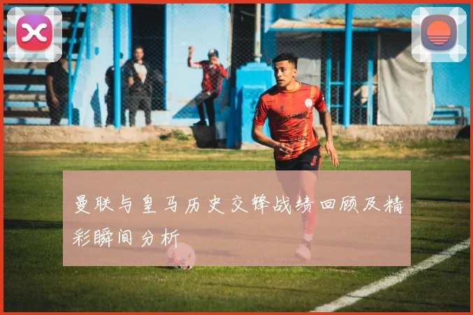 曼联与皇马历史交锋战绩回顾及精彩瞬间分析