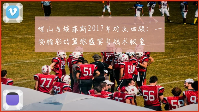 喀山与埃菲斯2017年对决回顾：一场精彩的篮球盛宴与战术较量