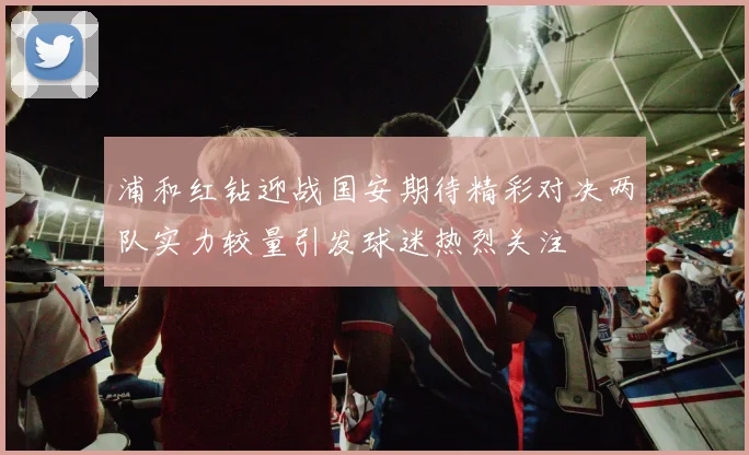 浦和红钻迎战国安期待精彩对决两队实力较量引发球迷热烈关注