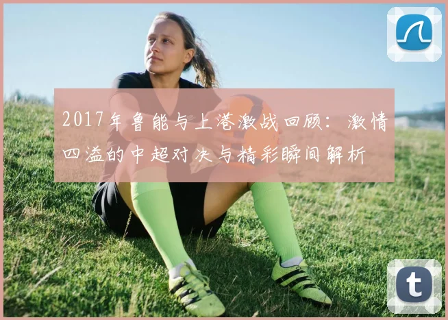 2017年鲁能与上港激战回顾：激情四溢的中超对决与精彩瞬间解析