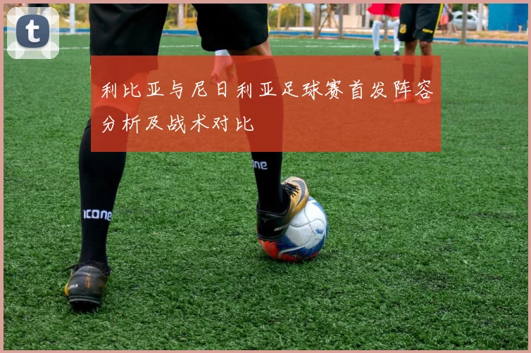 利比亚与尼日利亚足球赛首发阵容分析及战术对比