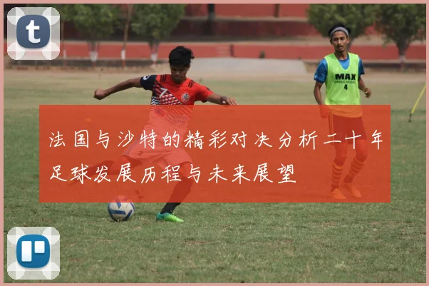 法国与沙特的精彩对决分析二十年足球发展历程与未来展望