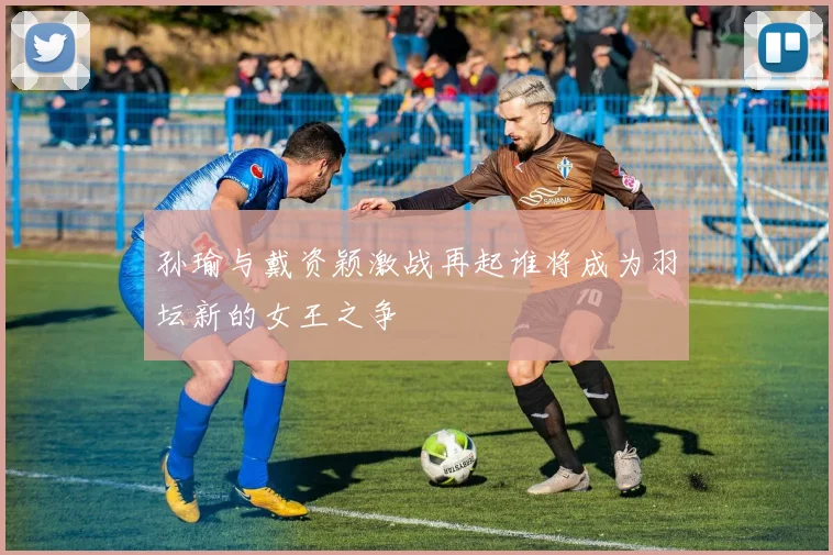 孙瑜与戴资颖激战再起谁将成为羽坛新的女王之争