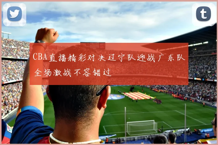 CBA直播精彩对决辽宁队迎战广东队全场激战不容错过