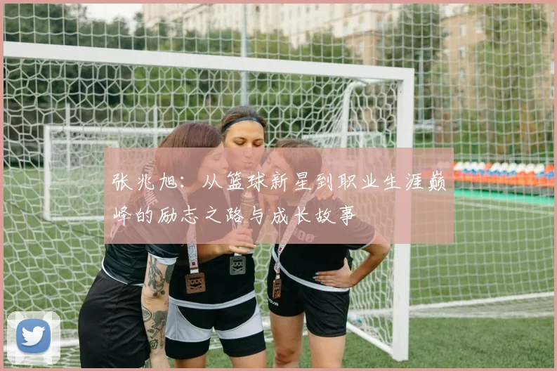 张兆旭：从篮球新星到职业生涯巅峰的励志之路与成长故事