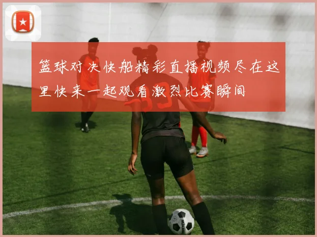 篮球对决快船精彩直播视频尽在这里快来一起观看激烈比赛瞬间