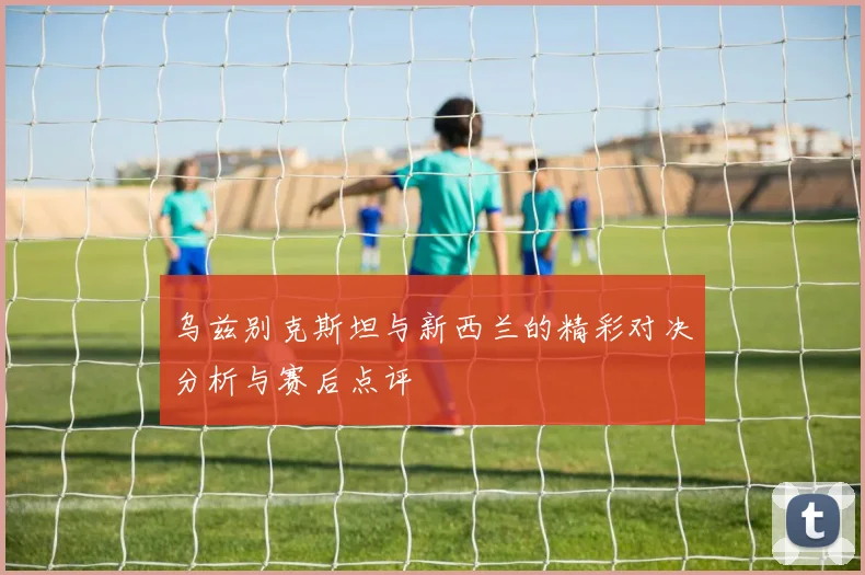 乌兹别克斯坦与新西兰的精彩对决分析与赛后点评
