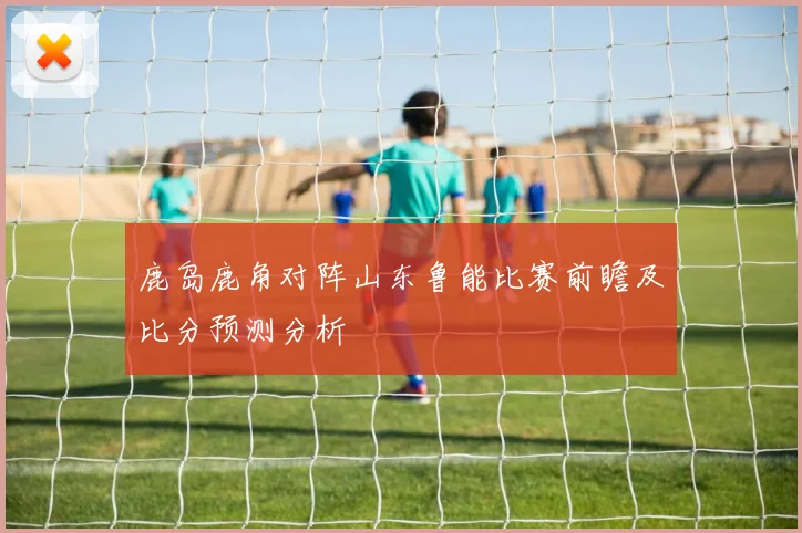 鹿岛鹿角对阵山东鲁能比赛前瞻及比分预测分析