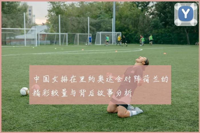 中国女排在里约奥运会对阵荷兰的精彩较量与背后故事分析