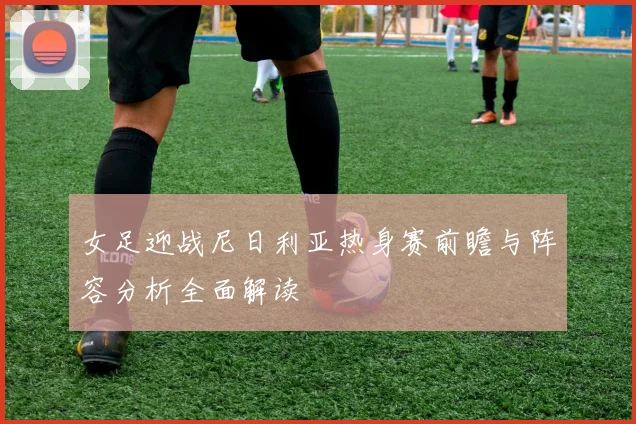 女足迎战尼日利亚热身赛前瞻与阵容分析全面解读