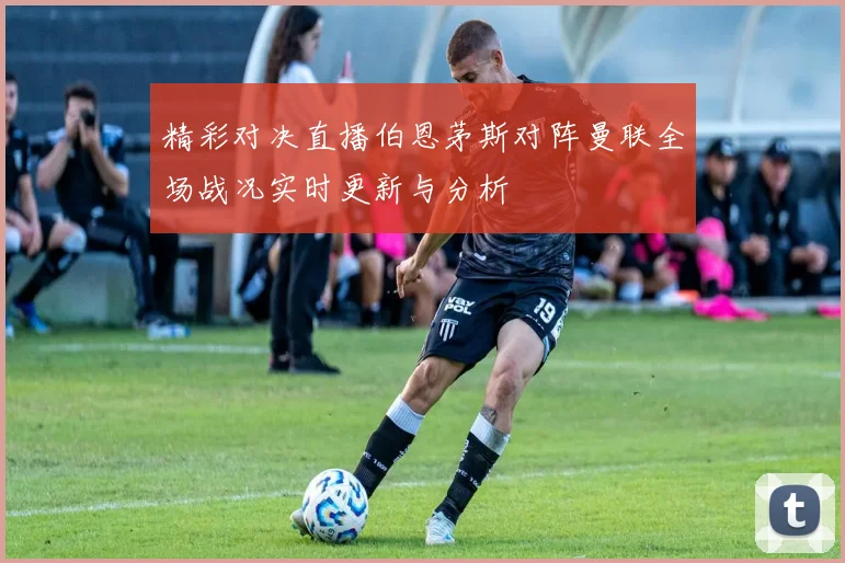 精彩对决直播伯恩茅斯对阵曼联全场战况实时更新与分析