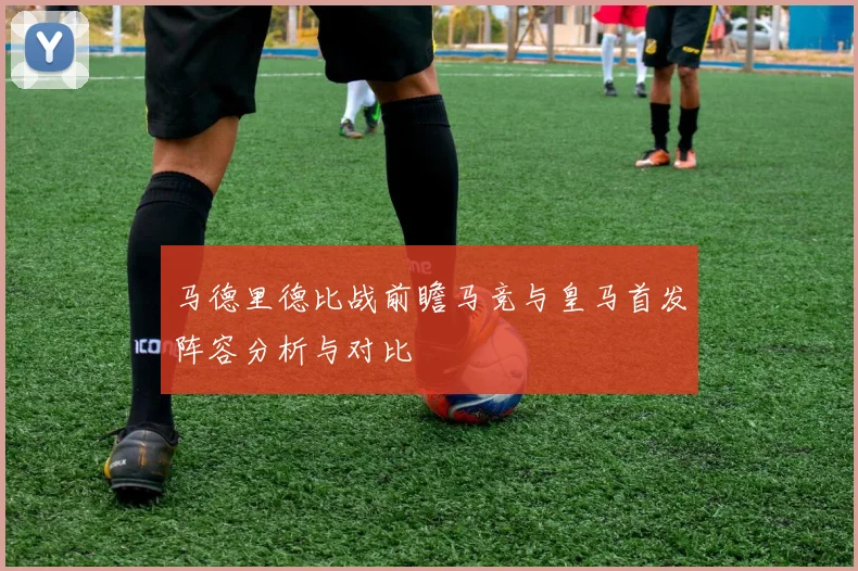 马德里德比战前瞻马竞与皇马首发阵容分析与对比