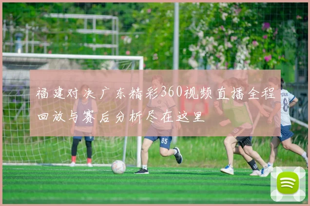 福建对决广东精彩360视频直播全程回放与赛后分析尽在这里