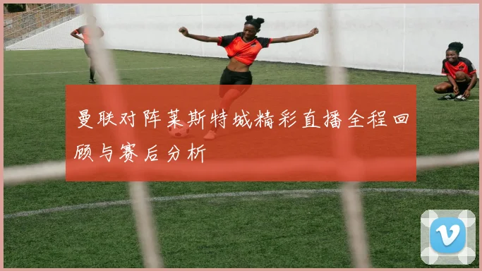 曼联对阵莱斯特城精彩直播全程回顾与赛后分析