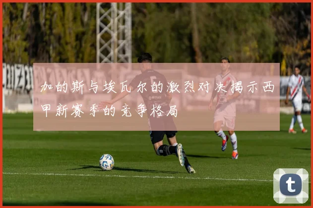 加的斯与埃瓦尔的激烈对决揭示西甲新赛季的竞争格局