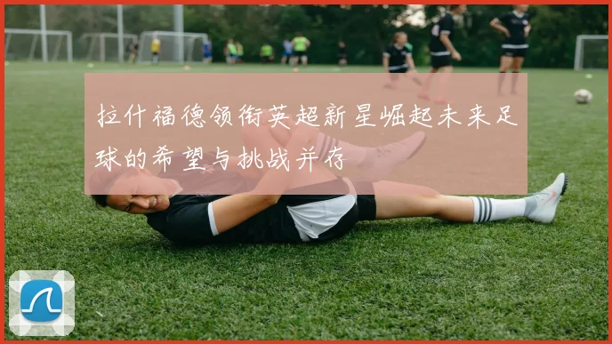 拉什福德领衔英超新星崛起未来足球的希望与挑战并存