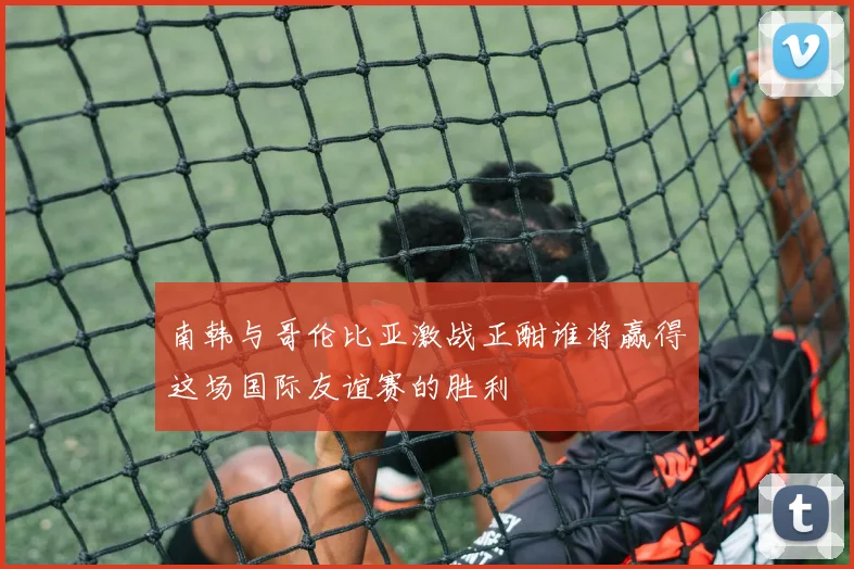 南韩与哥伦比亚激战正酣谁将赢得这场国际友谊赛的胜利