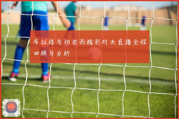 布拉格与切尔西精彩对决直播全程回顾与分析