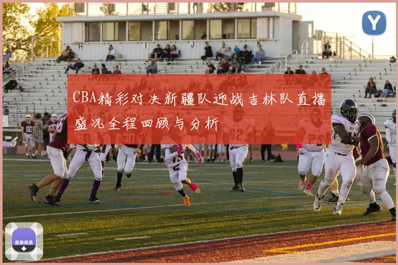 CBA精彩对决新疆队迎战吉林队直播盛况全程回顾与分析