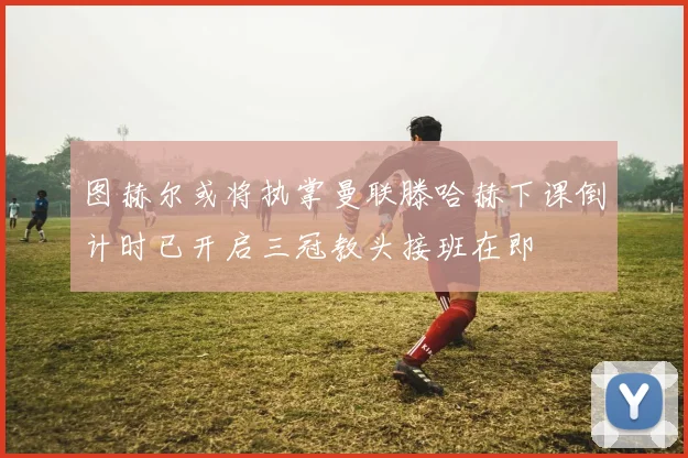 图赫尔或将执掌曼联滕哈赫下课倒计时已开启三冠教头接班在即