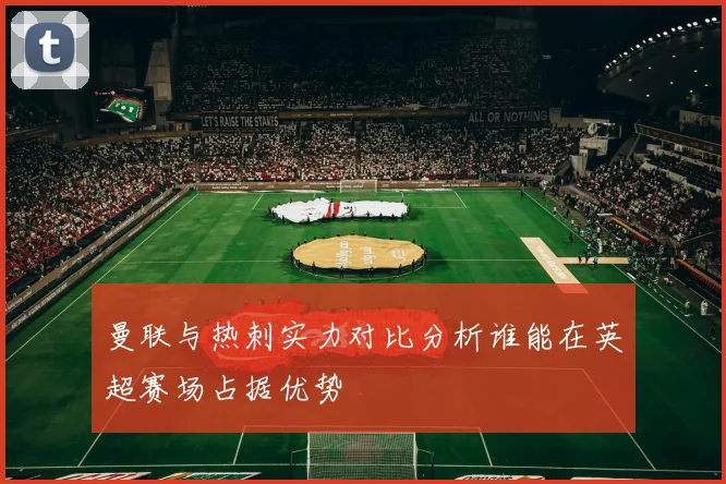 曼联与热刺实力对比分析谁能在英超赛场占据优势