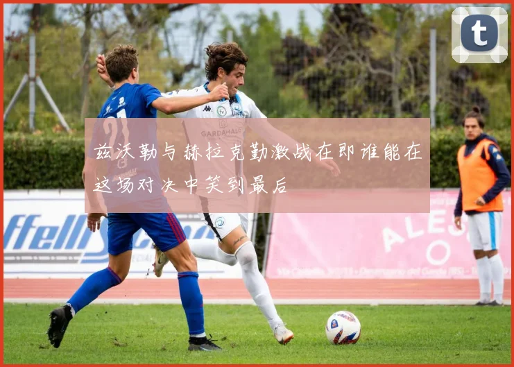 兹沃勒与赫拉克勤激战在即谁能在这场对决中笑到最后