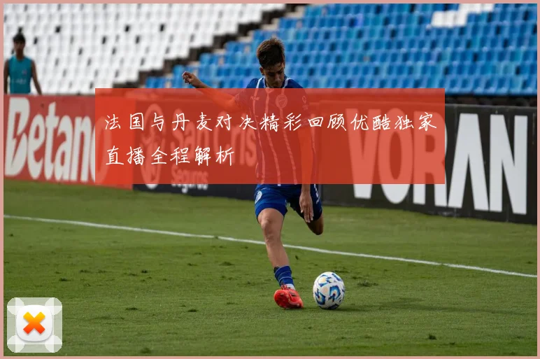 法国与丹麦对决精彩回顾优酷独家直播全程解析