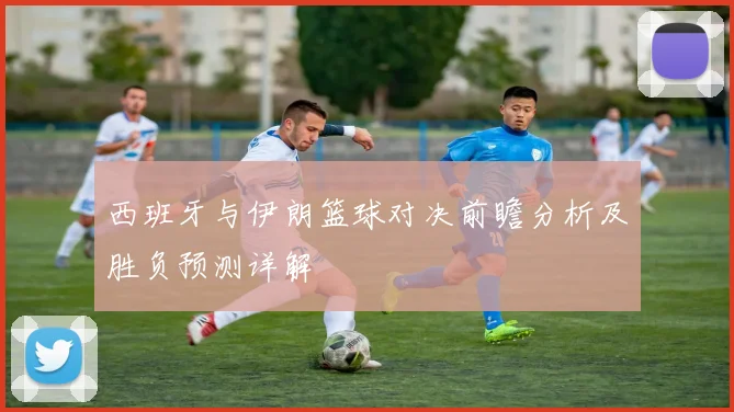 西班牙与伊朗篮球对决前瞻分析及胜负预测详解