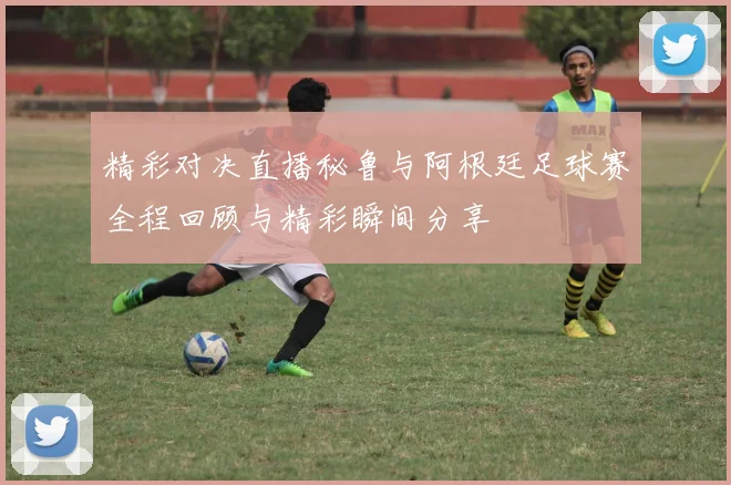 精彩对决直播秘鲁与阿根廷足球赛全程回顾与精彩瞬间分享