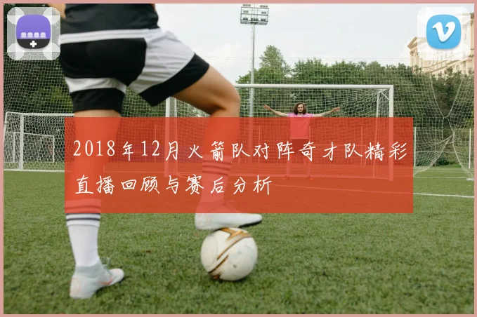 2018年12月火箭队对阵奇才队精彩直播回顾与赛后分析