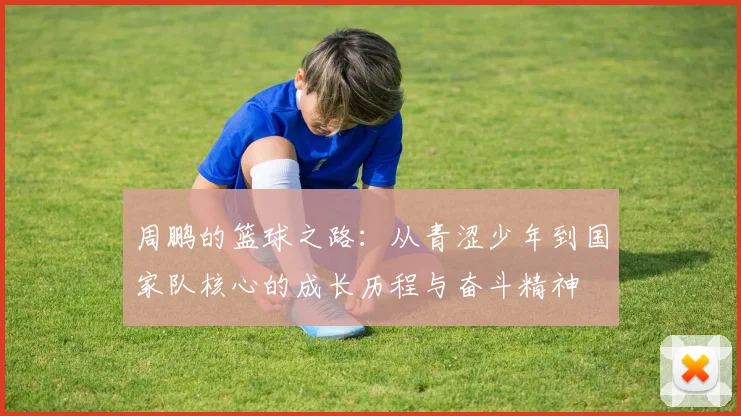 周鹏的篮球之路：从青涩少年到国家队核心的成长历程与奋斗精神