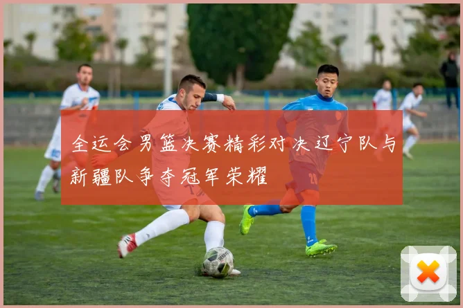 全运会男篮决赛精彩对决辽宁队与新疆队争夺冠军荣耀