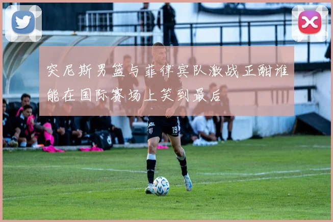 突尼斯男篮与菲律宾队激战正酣谁能在国际赛场上笑到最后