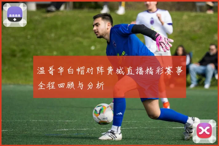 温哥华白帽对阵费城直播精彩赛事全程回顾与分析