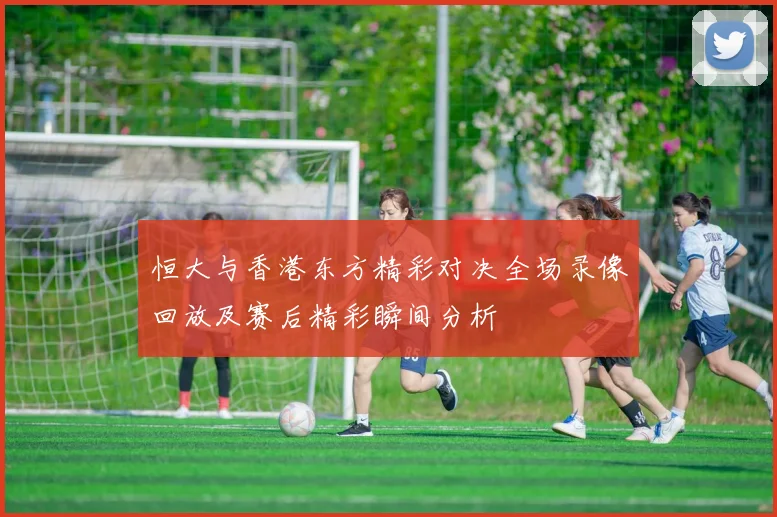 恒大与香港东方精彩对决全场录像回放及赛后精彩瞬间分析