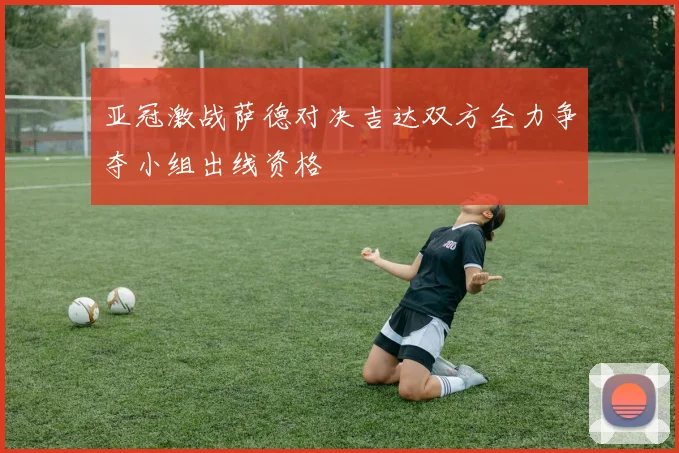 亚冠激战萨德对决吉达双方全力争夺小组出线资格