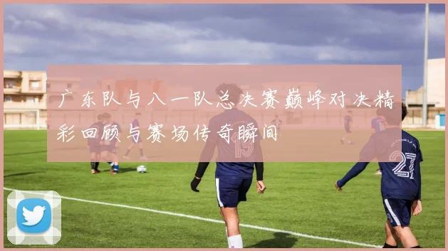 广东队与八一队总决赛巅峰对决精彩回顾与赛场传奇瞬间