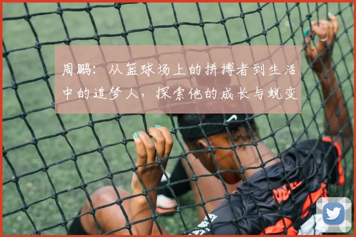 周鹏：从篮球场上的拼搏者到生活中的追梦人，探索他的成长与蜕变之路